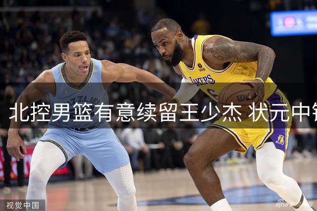 北控男篮有意续留王少杰 状元中锋或继续效力母队
