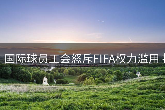 国际球员工会怒斥FIFA权力滥用 提出四大核心改革诉求