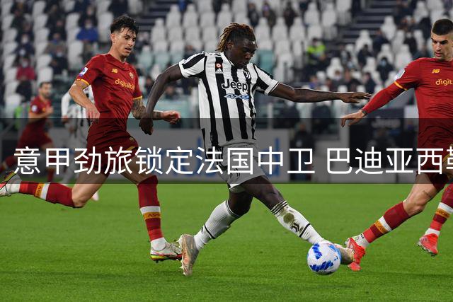 意甲劲旅锁定法国中卫 巴迪亚西勒合约细节曝光
