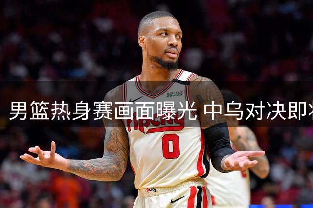 男篮热身赛画面曝光 中乌对决即将打响