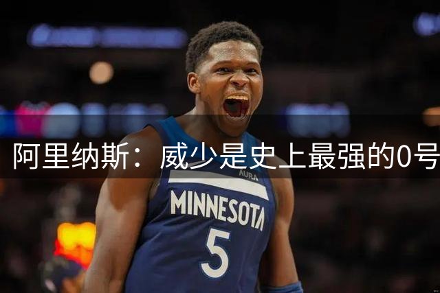 阿里纳斯：威少是史上最强的0号球员 贬低他的三双是对他的不尊重