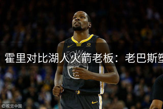 霍里对比湖人火箭老板：老巴斯塑造传奇 亚历山大仅是幸运
